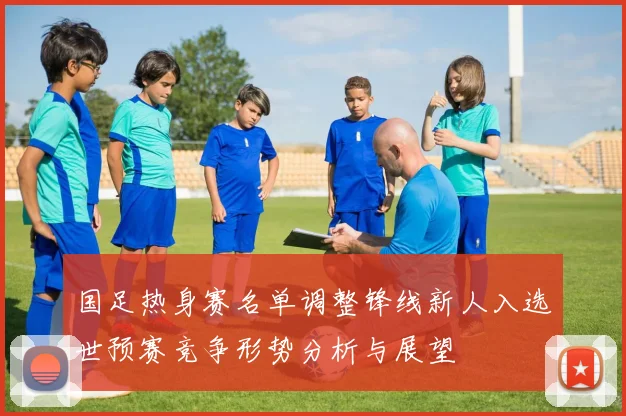 国足热身赛名单调整锋线新人入选世预赛竞争形势分析与展望