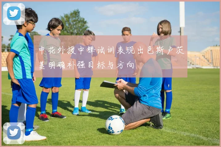 申花外援中锋试训表现出色斯卢茨基明确补强目标与方向