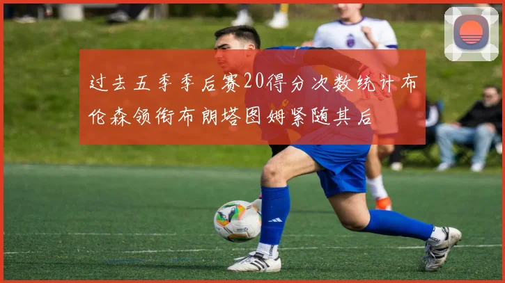 过去五季季后赛20得分次数统计布伦森领衔布朗塔图姆紧随其后
