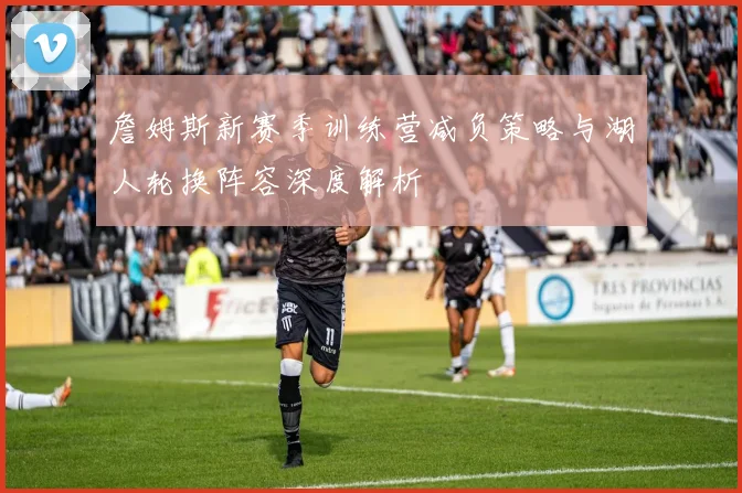 詹姆斯新赛季训练营减负策略与湖人轮换阵容深度解析