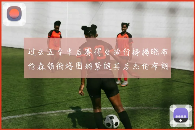 过去五季季后赛得分排行榜揭晓布伦森领衔塔图姆紧随其后杰伦布朗位列第三